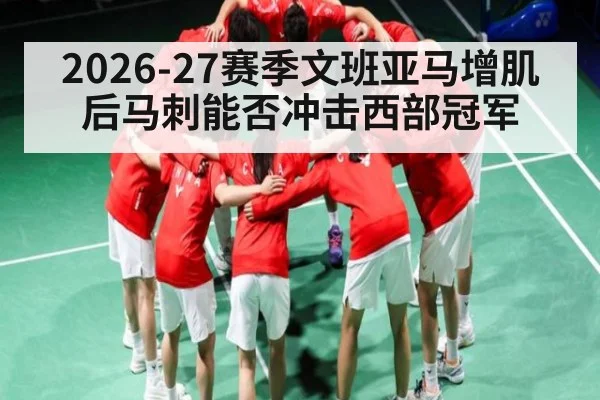 2026-27赛季文班亚马增肌后马刺能否冲击西部冠军