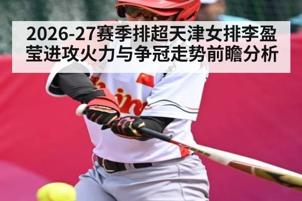 2026-27赛季排超天津女排李盈莹进攻火力与争冠走势前瞻分析