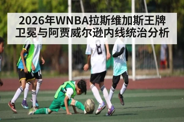 2026年WNBA拉斯维加斯王牌卫冕与阿贾威尔逊内线统治分析